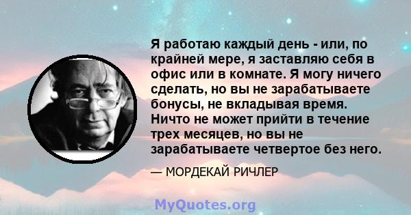 Я работаю каждый день - или, по крайней мере, я заставляю себя в офис или в комнате. Я могу ничего сделать, но вы не зарабатываете бонусы, не вкладывая время. Ничто не может прийти в течение трех месяцев, но вы не