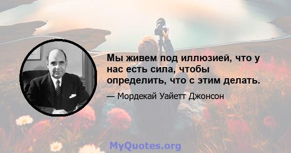 Мы живем под иллюзией, что у нас есть сила, чтобы определить, что с этим делать.