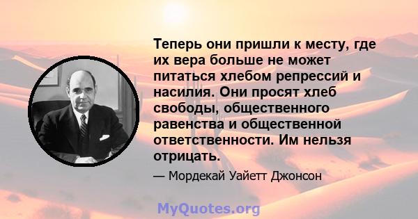 Теперь они пришли к месту, где их вера больше не может питаться хлебом репрессий и насилия. Они просят хлеб свободы, общественного равенства и общественной ответственности. Им нельзя отрицать.