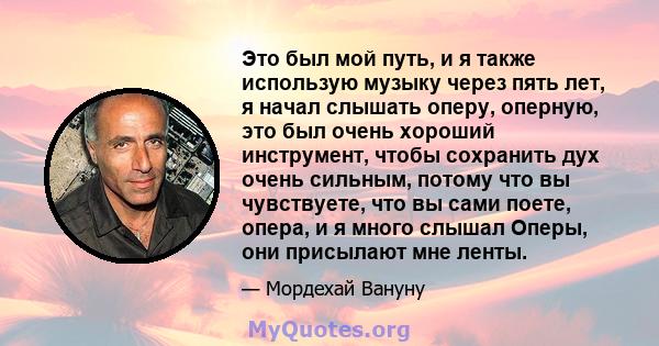 Это был мой путь, и я также использую музыку через пять лет, я начал слышать оперу, оперную, это был очень хороший инструмент, чтобы сохранить дух очень сильным, потому что вы чувствуете, что вы сами поете, опера, и я