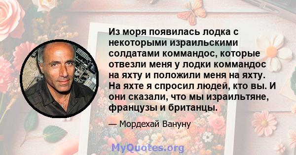 Из моря появилась лодка с некоторыми израильскими солдатами коммандос, которые отвезли меня у лодки коммандос на яхту и положили меня на яхту. На яхте я спросил людей, кто вы. И они сказали, что мы израильтяне, французы 