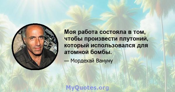 Моя работа состояла в том, чтобы произвести плутоний, который использовался для атомной бомбы.