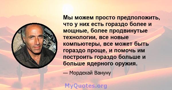 Мы можем просто предположить, что у них есть гораздо более и мощные, более продвинутые технологии, все новые компьютеры, все может быть гораздо проще, и помочь им построить гораздо больше и больше ядерного оружия.