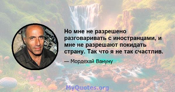 Но мне не разрешено разговаривать с иностранцами, и мне не разрешают покидать страну. Так что я не так счастлив.