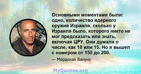 Основными моментами были: одно, количество ядерного оружия Израиля, сколько у Израиля было, которого никто не мог предсказать или знать, включая ЦРУ. Они думали о числе, как 10 или 15. Но я вышел с номером от 150 до 200.