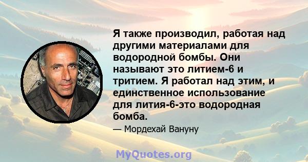 Я также производил, работая над другими материалами для водородной бомбы. Они называют это литием-6 и тритием. Я работал над этим, и единственное использование для лития-6-это водородная бомба.