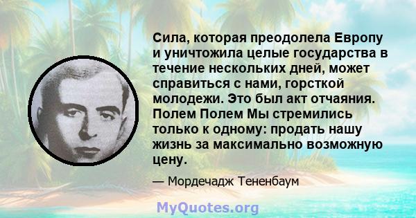 Сила, которая преодолела Европу и уничтожила целые государства в течение нескольких дней, может справиться с нами, горсткой молодежи. Это был акт отчаяния. Полем Полем Мы стремились только к одному: продать нашу жизнь