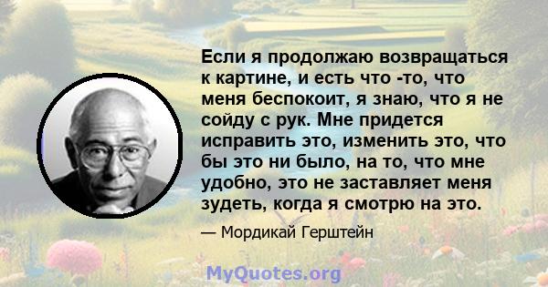 Если я продолжаю возвращаться к картине, и есть что -то, что меня беспокоит, я знаю, что я не сойду с рук. Мне придется исправить это, изменить это, что бы это ни было, на то, что мне удобно, это не заставляет меня