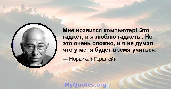 Мне нравится компьютер! Это гаджет, и я люблю гаджеты. Но это очень сложно, и я не думал, что у меня будет время учиться.