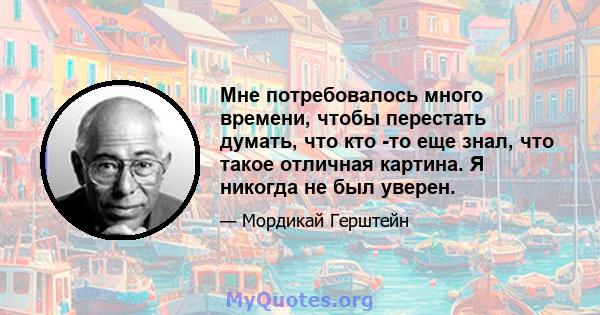 Мне потребовалось много времени, чтобы перестать думать, что кто -то еще знал, что такое отличная картина. Я никогда не был уверен.