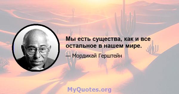 Мы есть существа, как и все остальное в нашем мире.