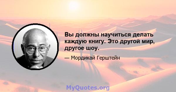 Вы должны научиться делать каждую книгу. Это другой мир, другое шоу.