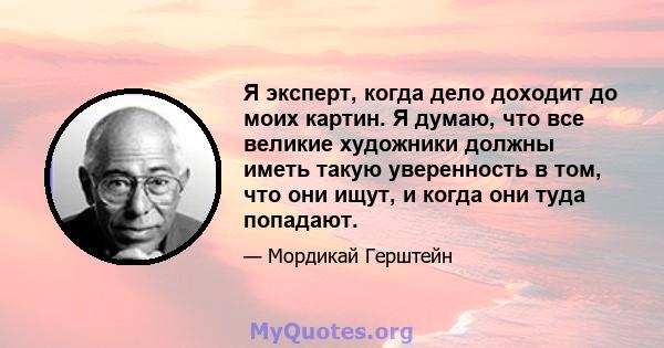 Я эксперт, когда дело доходит до моих картин. Я думаю, что все великие художники должны иметь такую ​​уверенность в том, что они ищут, и когда они туда попадают.