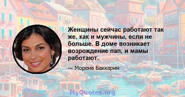 Женщины сейчас работают так же, как и мужчины, если не больше. В доме возникает возрождение пап, и мамы работают.