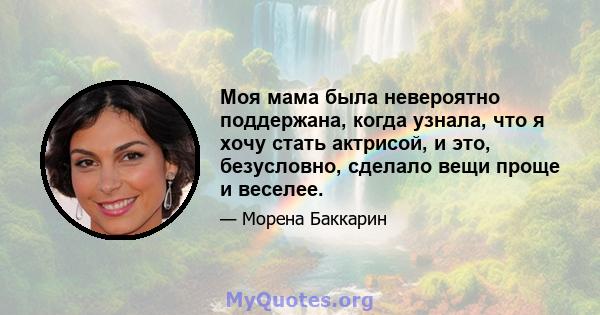 Моя мама была невероятно поддержана, когда узнала, что я хочу стать актрисой, и это, безусловно, сделало вещи проще и веселее.