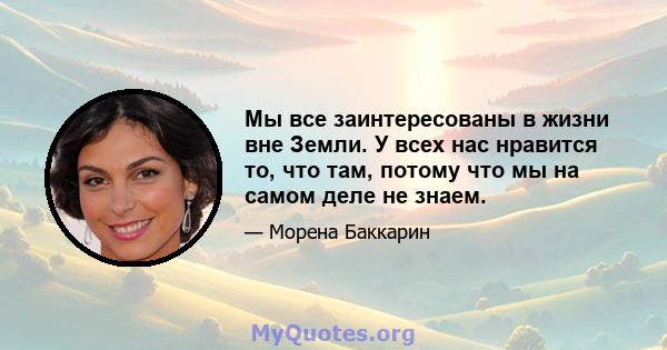 Мы все заинтересованы в жизни вне Земли. У всех нас нравится то, что там, потому что мы на самом деле не знаем.