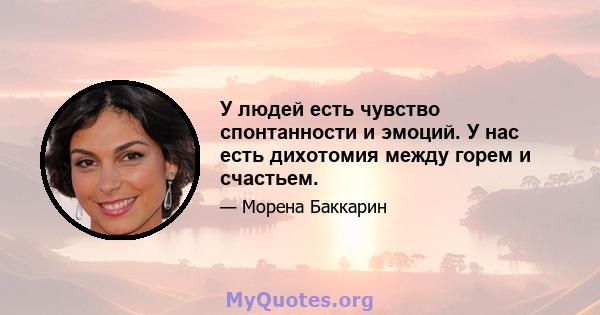 У людей есть чувство спонтанности и эмоций. У нас есть дихотомия между горем и счастьем.