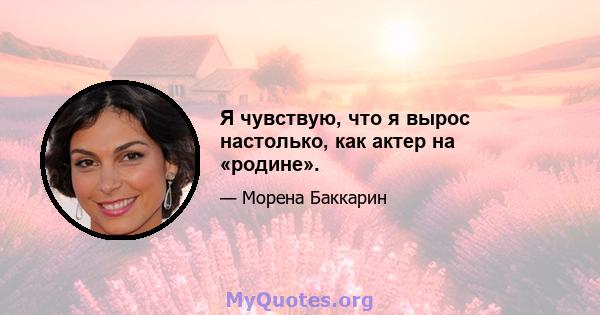 Я чувствую, что я вырос настолько, как актер на «родине».