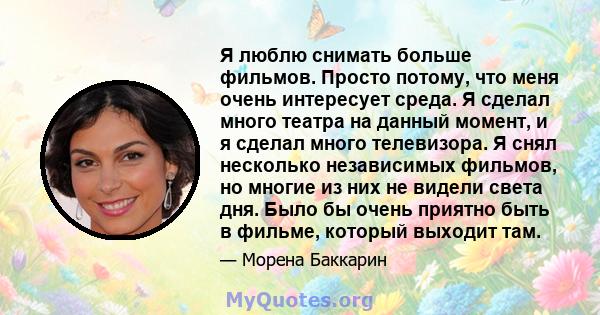 Я люблю снимать больше фильмов. Просто потому, что меня очень интересует среда. Я сделал много театра на данный момент, и я сделал много телевизора. Я снял несколько независимых фильмов, но многие из них не видели света 