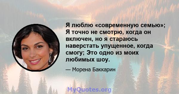 Я люблю «современную семью»; Я точно не смотрю, когда он включен, но я стараюсь наверстать упущенное, когда смогу; Это одно из моих любимых шоу.