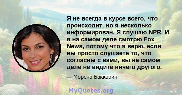 Я не всегда в курсе всего, что происходит, но я несколько информирован. Я слушаю NPR. И я на самом деле смотрю Fox News, потому что я верю, если вы просто слушаете то, что согласны с вами, вы на самом деле не видите