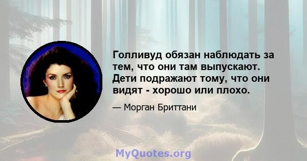 Голливуд обязан наблюдать за тем, что они там выпускают. Дети подражают тому, что они видят - хорошо или плохо.