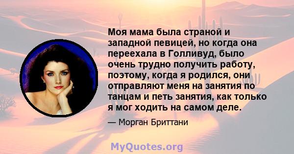 Моя мама была страной и западной певицей, но когда она переехала в Голливуд, было очень трудно получить работу, поэтому, когда я родился, они отправляют меня на занятия по танцам и петь занятия, как только я мог ходить