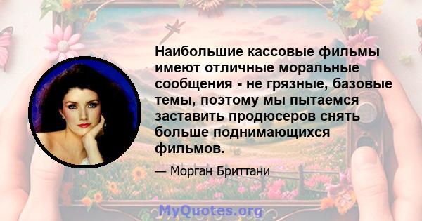 Наибольшие кассовые фильмы имеют отличные моральные сообщения - не грязные, базовые темы, поэтому мы пытаемся заставить продюсеров снять больше поднимающихся фильмов.