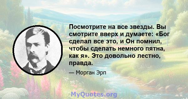 Посмотрите на все звезды. Вы смотрите вверх и думаете: «Бог сделал все это, и Он помнил, чтобы сделать немного пятна, как я». Это довольно лестно, правда.