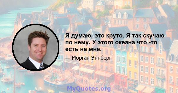 Я думаю, это круто. Я так скучаю по нему. У этого океана что -то есть на мне.