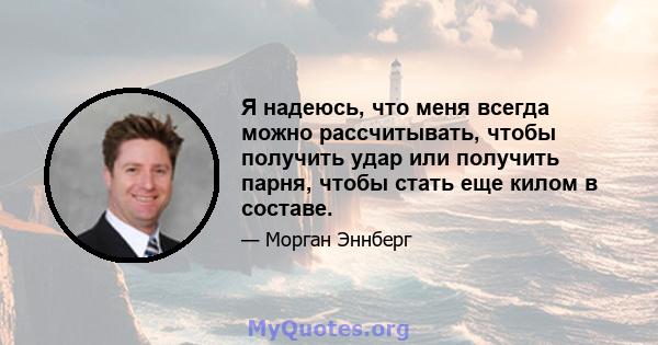 Я надеюсь, что меня всегда можно рассчитывать, чтобы получить удар или получить парня, чтобы стать еще килом в составе.