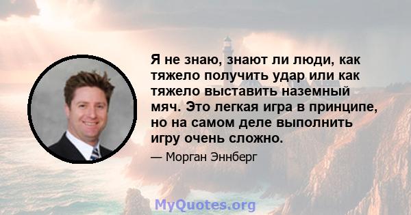 Я не знаю, знают ли люди, как тяжело получить удар или как тяжело выставить наземный мяч. Это легкая игра в принципе, но на самом деле выполнить игру очень сложно.