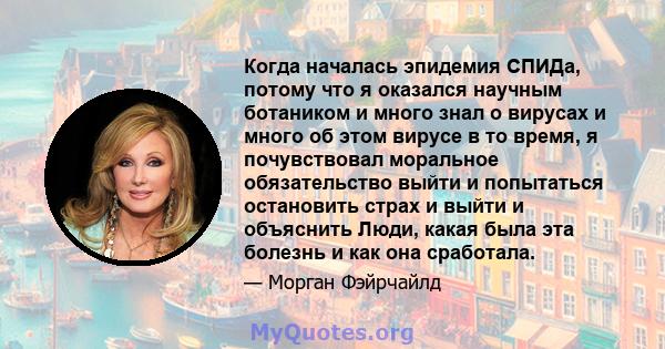 Когда началась эпидемия СПИДа, потому что я оказался научным ботаником и много знал о вирусах и много об этом вирусе в то время, я почувствовал моральное обязательство выйти и попытаться остановить страх и выйти и