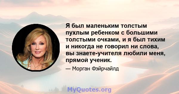 Я был маленьким толстым пухлым ребенком с большими толстыми очками, и я был тихим и никогда не говорил ни слова, вы знаете-учителя любили меня, прямой ученик.