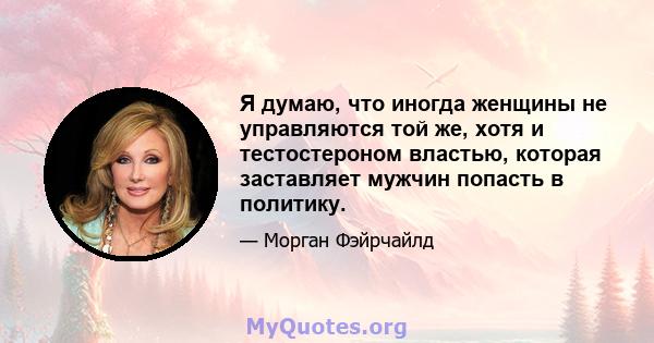 Я думаю, что иногда женщины не управляются той же, хотя и тестостероном властью, которая заставляет мужчин попасть в политику.