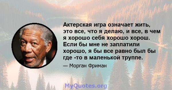 Актерская игра означает жить, это все, что я делаю, и все, в чем я хорошо себя хорошо хорош. Если бы мне не заплатили хорошо, я бы все равно был бы где -то в маленькой труппе.