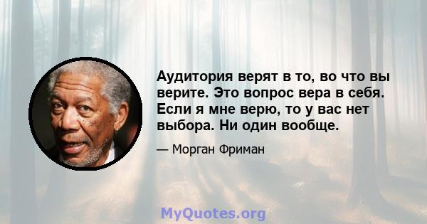 Аудитория верят в то, во что вы верите. Это вопрос вера в себя. Если я мне верю, то у вас нет выбора. Ни один вообще.