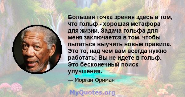 Большая точка зрения здесь в том, что гольф - хорошая метафора для жизни. Задача гольфа для меня заключается в том, чтобы пытаться выучить новые правила. Это то, над чем вам всегда нужно работать; Вы не идете в гольф.