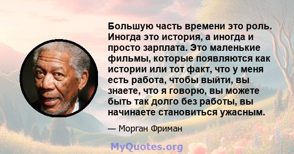 Большую часть времени это роль. Иногда это история, а иногда и просто зарплата. Это маленькие фильмы, которые появляются как истории или тот факт, что у меня есть работа, чтобы выйти, вы знаете, что я говорю, вы можете