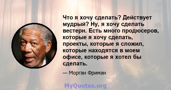 Что я хочу сделать? Действует мудрый? Ну, я хочу сделать вестерн. Есть много продюсеров, которые я хочу сделать, проекты, которые я сложил, которые находятся в моем офисе, которые я хотел бы сделать.