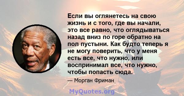 Если вы оглянетесь на свою жизнь и с того, где вы начали, это все равно, что оглядываться назад вниз по горе обратно на пол пустыни. Как будто теперь я не могу поверить, что у меня есть все, что нужно, или воспринимал