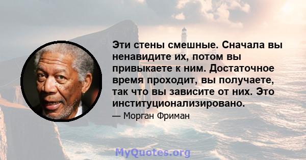 Эти стены смешные. Сначала вы ненавидите их, потом вы привыкаете к ним. Достаточное время проходит, вы получаете, так что вы зависите от них. Это институционализировано.