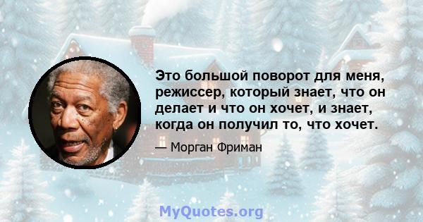 Это большой поворот для меня, режиссер, который знает, что он делает и что он хочет, и знает, когда он получил то, что хочет.