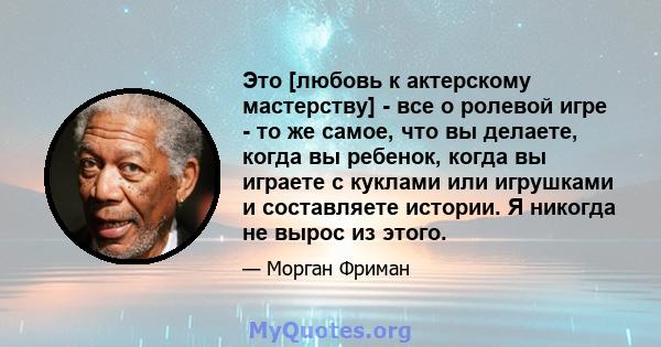 Это [любовь к актерскому мастерству] - все о ролевой игре - то же самое, что вы делаете, когда вы ребенок, когда вы играете с куклами или игрушками и составляете истории. Я никогда не вырос из этого.