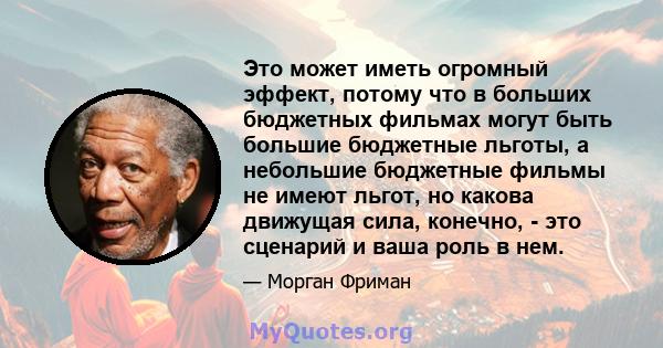 Это может иметь огромный эффект, потому что в больших бюджетных фильмах могут быть большие бюджетные льготы, а небольшие бюджетные фильмы не имеют льгот, но какова движущая сила, конечно, - это сценарий и ваша роль в