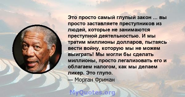 Это просто самый глупый закон ... вы просто заставляете преступников из людей, которые не занимаются преступной деятельностью. И мы тратим миллионы долларов, пытаясь вести войну, которую мы не можем выиграть! Мы могли