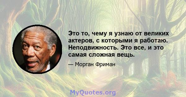 Это то, чему я узнаю от великих актеров, с которыми я работаю. Неподвижность. Это все, и это самая сложная вещь.