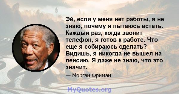 Эй, если у меня нет работы, я не знаю, почему я пытаюсь встать. Каждый раз, когда звонит телефон, я готов к работе. Что еще я собираюсь сделать? Видишь, я никогда не вышел на пенсию. Я даже не знаю, что это значит.