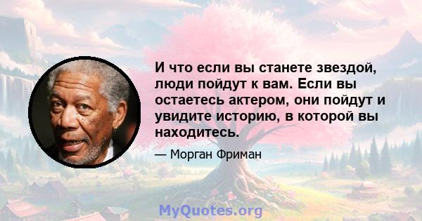 И что если вы станете звездой, люди пойдут к вам. Если вы остаетесь актером, они пойдут и увидите историю, в которой вы находитесь.