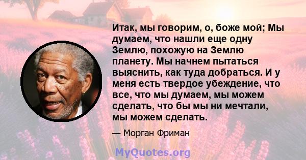 Итак, мы говорим, о, боже мой; Мы думаем, что нашли еще одну Землю, похожую на Землю планету. Мы начнем пытаться выяснить, как туда добраться. И у меня есть твердое убеждение, что все, что мы думаем, мы можем сделать,